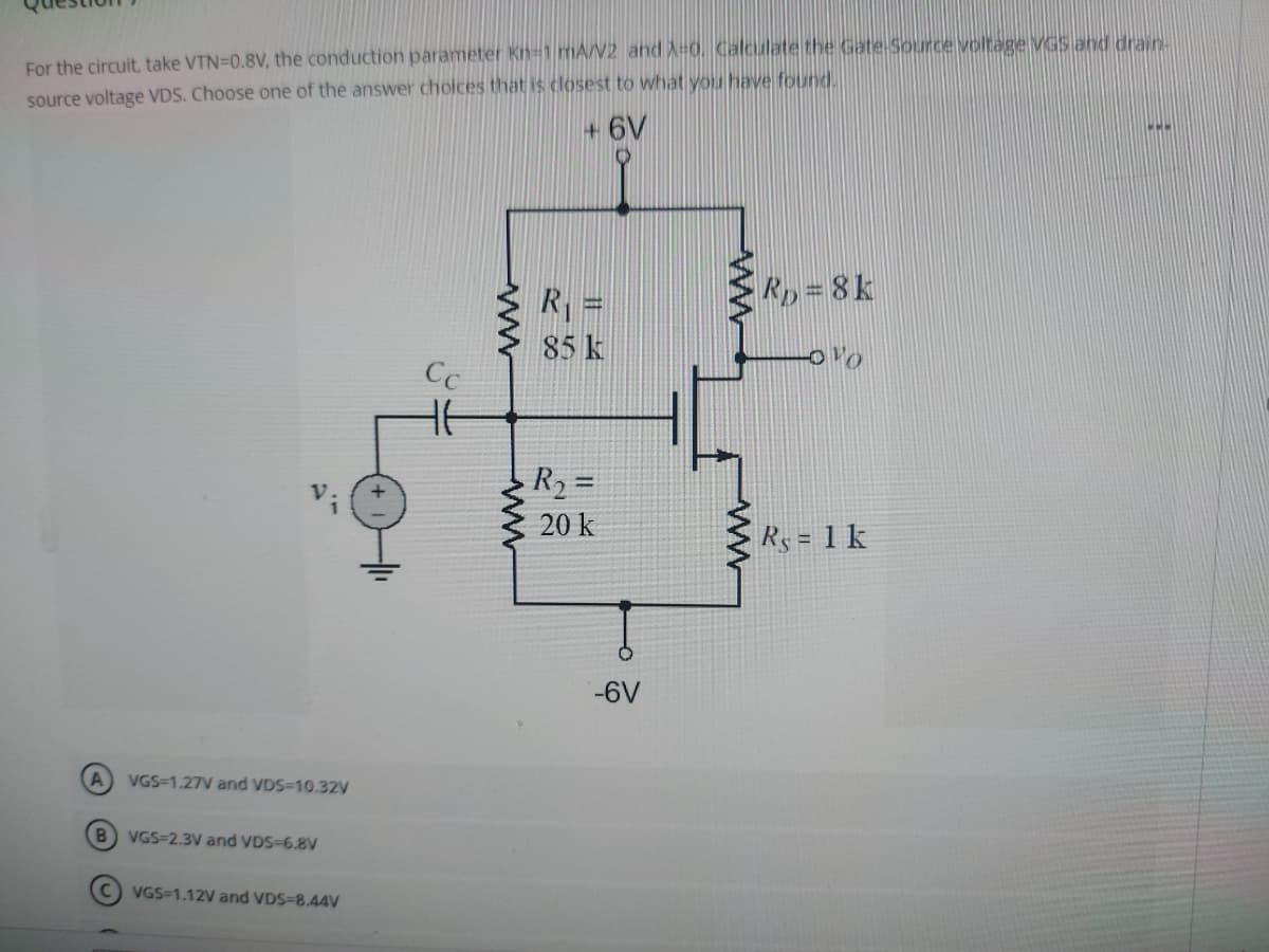 For the circuit, take VTN=0.8V, the conduction parameter Kn-1 mA/V2 and X-0. Calculate the Gate-Source voltage VGS and drain-
source voltage VDS. Choose one of the answer choices that is closest to what you have found.
+6V
A
B
VGS-1.27V and VDS-10.32V
VGS-2.3V and VDS-6.8V
C) VGS-1.12V and VDS-8.44V
Cc
HE
www
R₁ =
85 k
R₂ =
20 k
-6V
RD=8k
010
Rs = 1 k