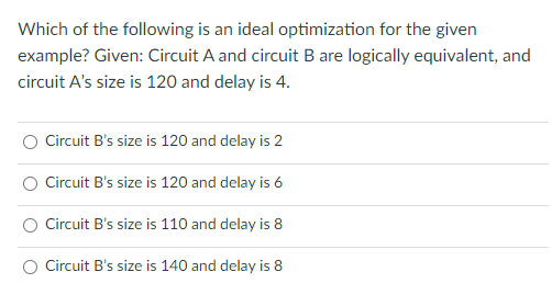 Which of the following is an ideal optimization for the given
example? Given: Circuit A and circuit B are logically equivalent, and
circuit A's size is 120 and delay is 4.
Circuit B's size is 120 and delay is 2
Circuit B's size is 120 and delay is 6
Circuit B's size is 110 and delay is 8
O Circuit B's size is 140 and delay is 8