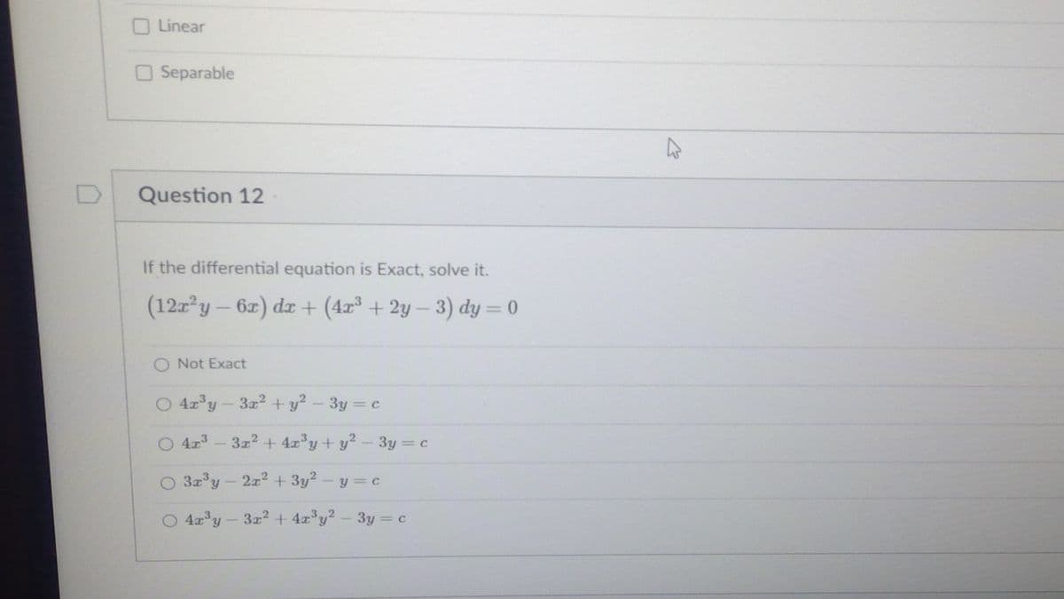 O Linear
O Separable
Question 12
If the differential equation is Exact, solve it.
(12z y-6z) dr + (4x³ + 2y – 3) dy = 0
O Not Exact
O 4r°y-3r2 + y?- 3y c
%3D
O 4r - 3z2 + 4z'y+ y?-3y = c
O 3x°y- 2x + 3y² - y = c
4x y-3z2 + 4r°y? - 3y = c
