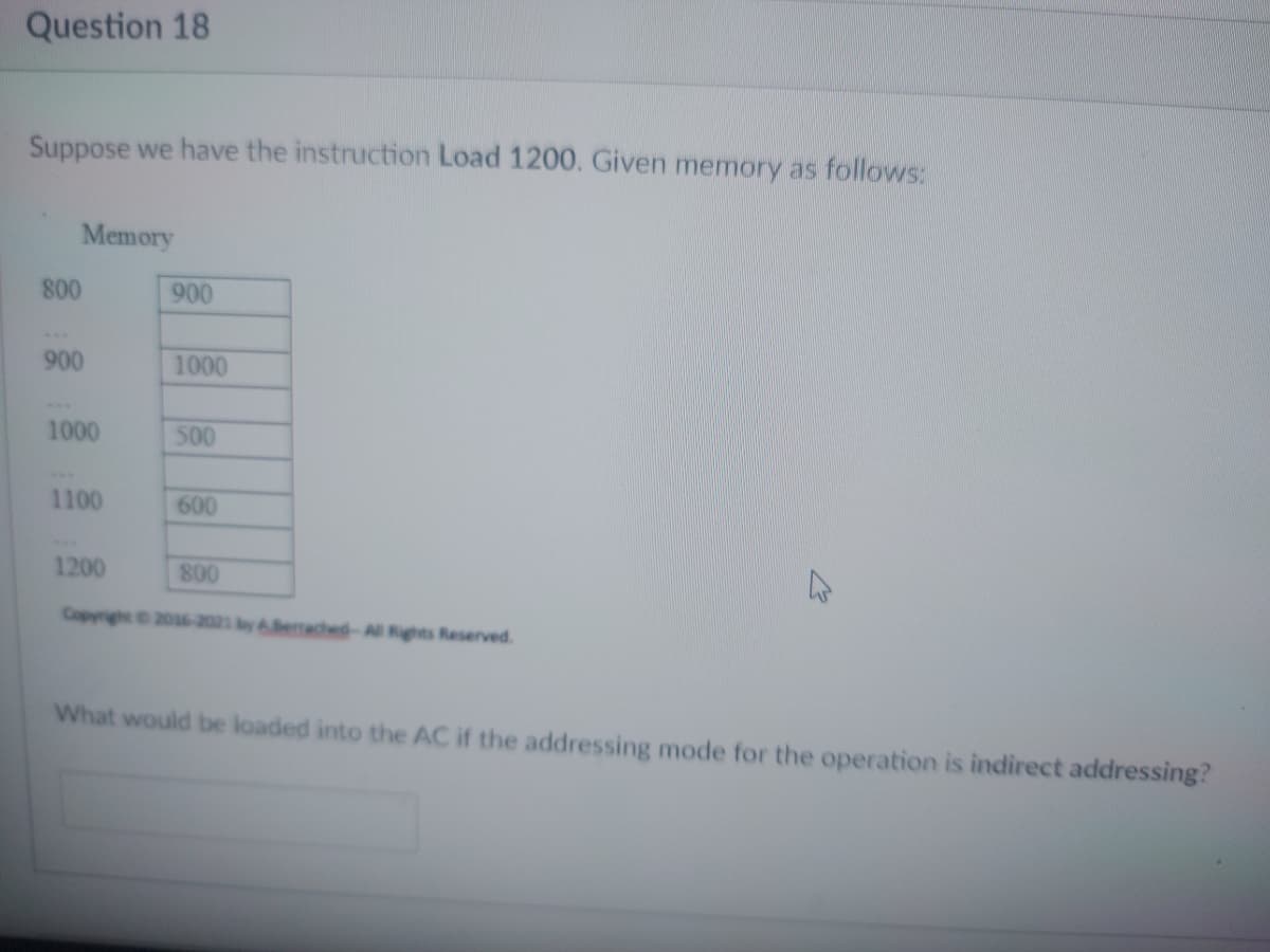 Question 18
Suppose we have the instruction Load 1200. Given memory as follows:
Memory
1200
800
Copyright © 2016-2021 by Berrached-All Rights Reserved.
What would be loaded into the AC if the addressing mode for the operation is indirect addressing?
800
900
1000
1100
900
1000
500
600