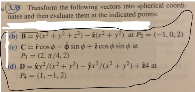 e(3.35 Transform the following vectors into spherical coordi-
nates and then evaluate them at the indicated points:
(b) B= ŷ(x² + y² + z?) – 2(x² + y²) at P2 = (-1,0, 2)
(c) C=f cos o - sin o+2 cos o sin o at
P3 = (2, 7/4, 2)
d) D = ky²/(x? + y²) – ŷx²/(x² + y²) + 24 at
%3D
%3D
P4 = (1, -1, 2)
%3D
