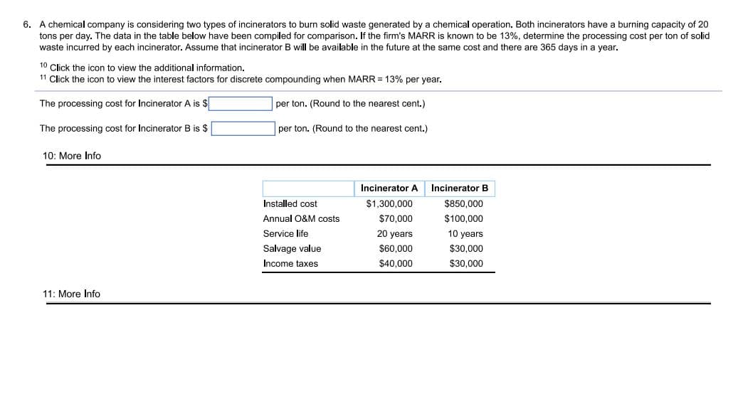 6. A chemical company is considering two types of incinerators to burn solid waste generated by a chemical operation. Both incinerators have a burning capacity of 20
tons per day. The data in the table below have been compiled for comparison. If the firm's MARR is known to be 13%, determine the processing cost per ton of solid
waste incurred by each incinerator. Assume that incinerator B will be available in the future at the same cost and there are 365 days in a year.
10 Click the icon to view the additional information.
11 Click the icon to view the interest factors for discrete compounding when MARR = 13% per year.
The processing cost for Incinerator A is $
per ton. (Round to the nearest cent.)
The processing cost for Incinerator B is $
per ton. (Round to the nearest cent.)
10: More Info
Incinerator A
Incinerator B
Installed cost
$1,300,000
$850.000
Annual O&M costs
$70,000
$100,000
Service life
20 years
10 years
Salvage value
$60.000
$30.000
Income taxes
$40,000
$30,000
11: More Info
