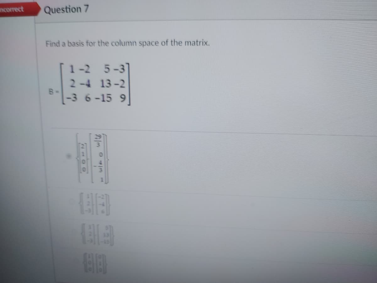 correct
Question 7
Find a basis for the column space of the matrix.
B =
1-2
5-3]
2-4 13-2
-3 6-15 9]
NE
-
21/m
je
BA