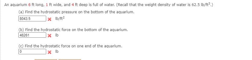 An aquarium 6 ft long, 1 ft wide, and 4 ft deep is full of water. (Recall that the weight density of water is 62.5 lb/ft.)
(a) Find the hydrostatic pressure on the bottom of the aquarium.
8043.5
Ib/ft2
(b) Find the hydrostatic force on the bottom of the aquarium.
|48261
(c) Find the hydrostatic force on one end of the aquarium.
x Ib
