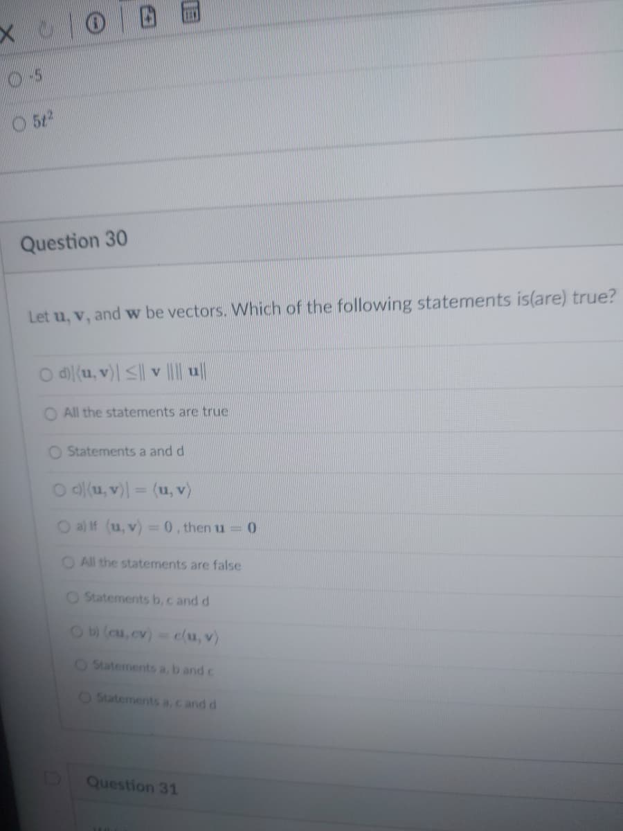 X
OS
5t²
Question 30
Let u, v, and w be vectors. Which of the following statements is(are) true?
d) (u, v)| ≤|| v |||||||
O All the statements are true
O Statements a and d
Od(u, v) = (u, v)
O a) If (u, v) = 0, then u = 0
O All the statements are false
O Statements b, c and d
Ob) (cu, cv) = c(u, v)
O Statements a, b and c
O Statements a, c and d
Question 31