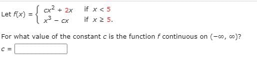 cx2 + 2x
if x < 5
Let f(x) =
x3
- CX
if x 2 5.
For what value of the constant c is the function f continuous on (-o, co0)?
C =
