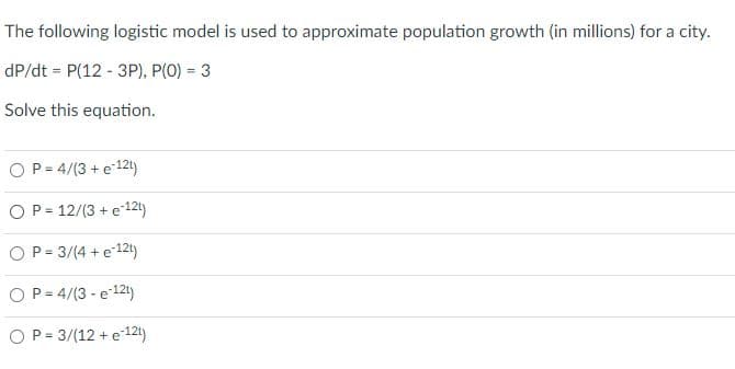 The following logistic model is used to approximate population growth (in millions) for a city.
dP/dt = P(12 - 3P), P(0) = 3
Solve this equation.
OP= 4/(3 + e12)
OP= 12/(3 + e12t)
OP = 3/(4 + e 12t)
OP = 4/(3 - e12t)
OP = 3/(12 + e12t)
