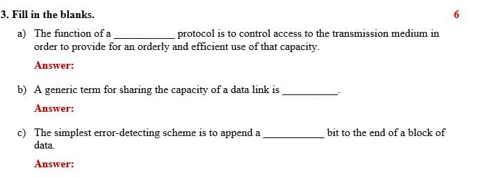 3. Fill in the blanks.
6
a) The function of a
order to provide for an orderly and efficient use of that capacity.
protocol is to control access to the transmission medium in
Answer:
b) A generic term for sharing the capacity of a data link is
Answer:
c) The simplest error-detecting scheme is to append a
data.
bit to the end of a block of
Answer:
