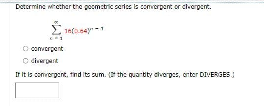 Determine whether the geometric series is convergent or divergent.
2 16(0.64)" - 1
n = 1
convergent
O divergent
If it is convergent, find its sum. (If the quantity diverges, enter DIVERGES.)
