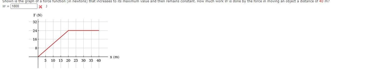 Shown is the graph of a force function (in newtons) that increases to its maximum value and then remains constant. How much work W is done by the force in moving an object a distance of 40 m?
W = 1800
X J
F (N)
32
24
16
8
х (m)
10 15 20 25
30 35
40
