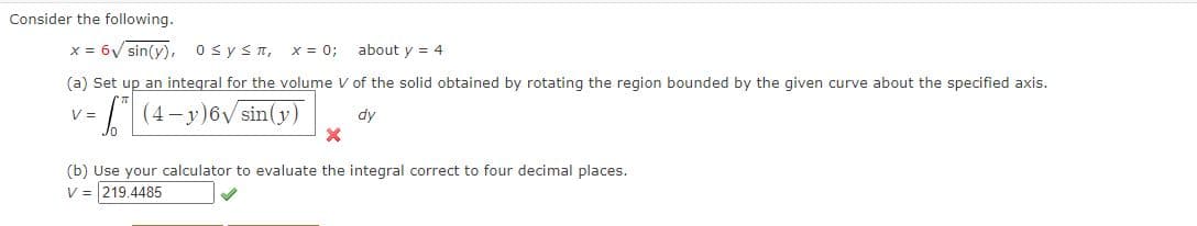 Consider the following.
x = 6V sin(y),
OsyST,
X = 0;
about y = 4
(a) Set up an integral for the volume V of the solid obtained by rotating the region bounded by the given curve about the specified axis.
(4-y)6V sin(y)
V =
dy
(b) Use your calculator to evaluate the integral correct to four decimal places.
V = 219.4485
