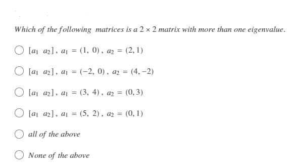 Which of the following matrices is a 2 x 2 matrix with more than one eigenvalue.
[a₁ a₂], a₁ = (1, 0), a₂ = (2, 1)
O [a₁ a₂], a₁ = (-2, 0), az =(4,-2)
[a₁ a₂], a₁ = (3, 4), a₂ = (0,3)
[a₁ a₂], a₁ = (5, 2), a2 = (0,1)
all of the above
None of the above