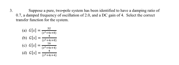 3.
Suppose a pure, two-pole system has been identified to have a damping ratio of
0.7, a damped frequency of oscillation of 2.0, and a DC gain of 4. Select the correct
transfer function for the system.
(a) G[s] =
(b) G[s] =
(c) G[s] =
(d) G[s] =
32
(s²+45+8)
4
(s²+4s+8)
16
(s²+45+4)
4
(s²+45+4)