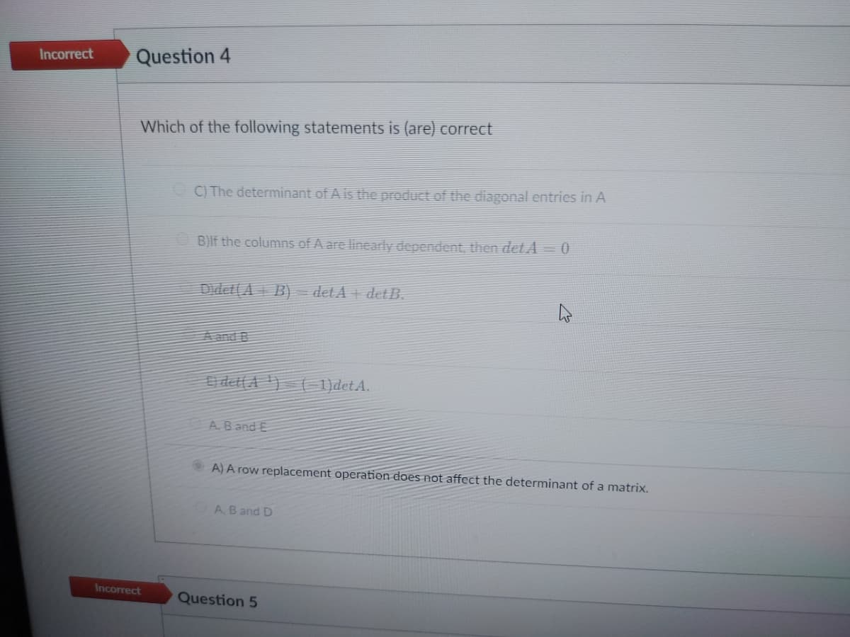 Incorrect
Question 4
Which of the following statements is (are) correct
Incorrect
C) The determinant of A is the product of the diagonal entries in A
B)If the columns of A are linearly dependent, then det A = 0
Didet(AB) = det A+ det B.
A. B and E
A) A row replacement operation does not affect the determinant of a matrix.
A, B and D
1)det A.
Question 5