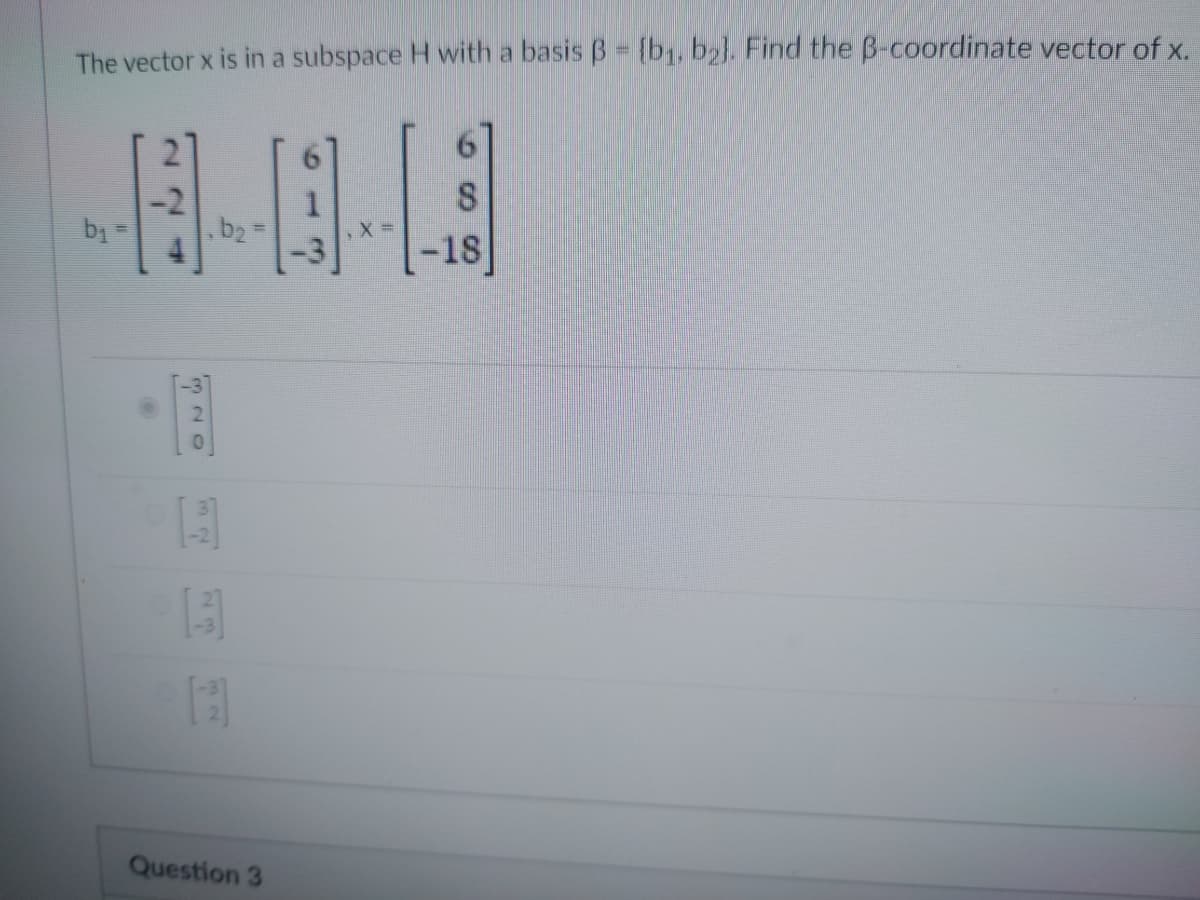 The vector x is in a subspace H with a basis B = {b₁, b2]. Find the B-coordinate vector of x.
--0-3
b₁
320
114
13
32
Question 3
-18