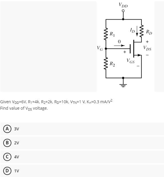 (A) 3V
B) 2V
4V
VG
D) 1V
www
Given VDD=6V, R₁=4k, R₂=2k, RD=10k, VTN=1 V. Kn=0.3 mA/V²
Find value of Vps voltage.
www
R₁
R₂
VDD
+
ID
VGS
www
Rp.
+
VDS
