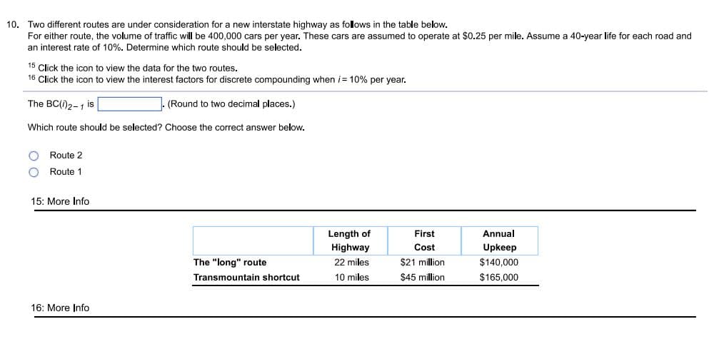 10. Two different routes are under consideration for a new interstate highway as folows in the table below.
For either route, the volume of traffic will be 400,000 cars per year. These cars are assumed to operate at $0.25 per mile. Assume a 40-year life
each road and
an interest rate of 10%. Determine which route should be selected.
15 Click the icon to view the data for the two routes.
16 Click the icon to view the interest factors for discrete compounding when i= 10% per year.
The BC(i)2-1 is
(Round to two decimal places.)
Which route should be selected? Choose the correct answer below.
O Route 2
Route 1
15: More Info
Length of
Highway
First
Annual
Cost
Upkeep
The "long" route
Transmountain shortcut
22 miles
$21 million
$140.000
10 miles
$45 million
$165,000
16: More Info
