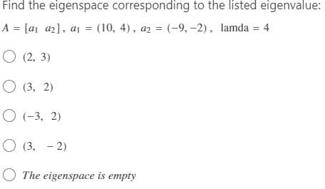 Find the eigenspace corresponding to the listed eigenvalue:
A = [a₁ a₂], a₁ = (10, 4), a2 = (-9, -2), lamda = 4
O (2, 3)
(3, 2)
(-3, 2)
O (3,-2)
The eigenspace is empty