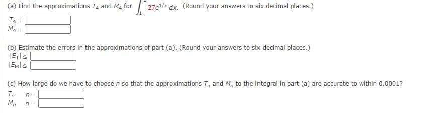 (a) Find the approximations T4 and M4 for | 27e/x dx. (Round your answers to six decimal places.)
T4 =
M4 =
(b) Estimate the errors in the approximations of part (a). (Round your answers to six decimal places.)
IEMIS
(c) How large do we have to choose n so that the approximations T, and M, to the integral in part (a) are accurate to within 0.0001?
M.
n =
