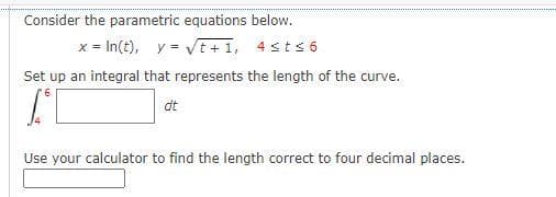 Consider the parametric equations below.
x = In(t), y = Vt+1, 4sts 6
Set up an integral that represents the length of the curve.
dt
Use your calculator to find the length correct to four decimal places.
