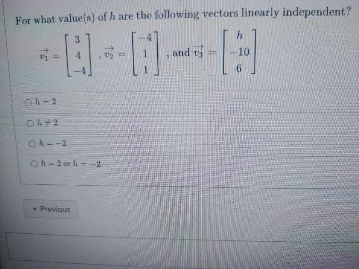 For what value(s) of h are the following vectors linearly independent?
3
H
15
Oh=2
0 h 2
0h=-2
Oh=2 or h=-2
< Previous
J
and v
-
h
[]
-10
6