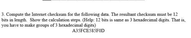 3. Compute the Internet checksum for the following data. The resultant checksum must be 12
bits in length. Show the calculation steps. (Help: 12 bits is same as 3 hexadecimal digits. That is,
you have to make groups of 3 hexadecimal digits)
A35FCE585FOD
