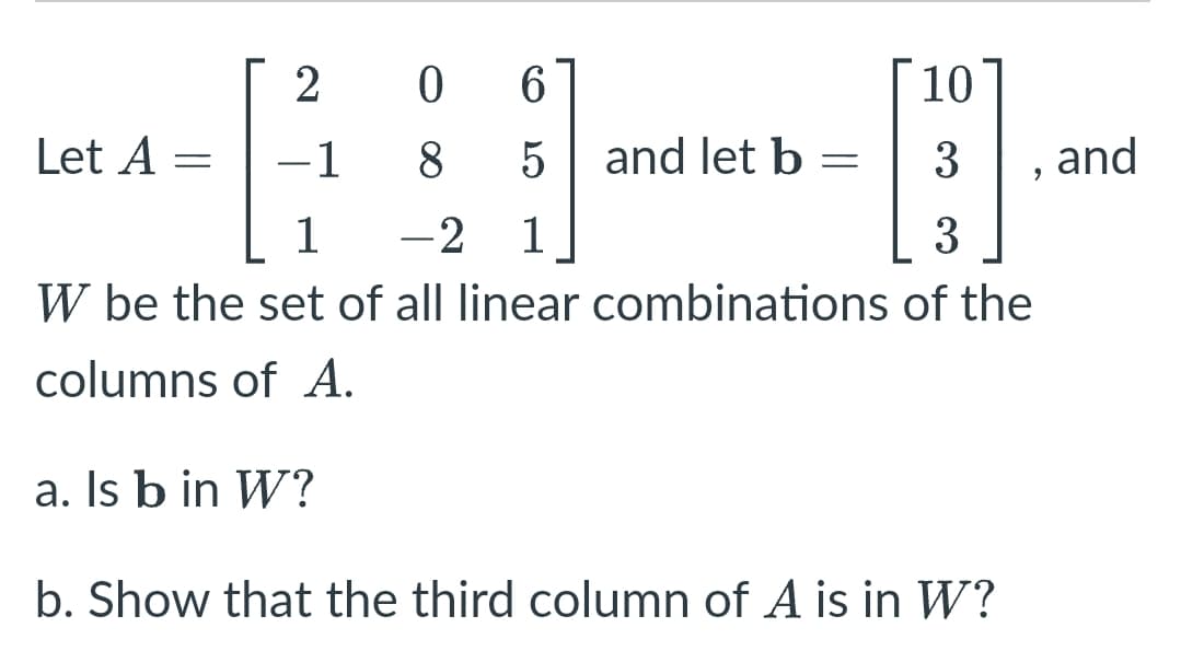 06
10
Let A:
1
8
5 and let b =
H
1 -2 1
3
W be the set of all linear combinations of the
columns of A.
a. Is b in W?
b. Show that the third column of A is in W?
=
2
3 and
9