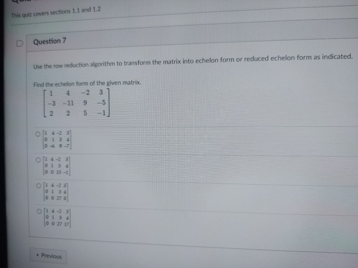 This quiz covers sections 1.1 and 1.2
Question 7
Use the row reduction algorithm to transform the matrix into echelon form or reduced echelon form as indicated.
Find the echelon form of the given matrix.
1
4
2 3
2 2
01 4-2 37
0 1 3 4
0-69-7
O1 4-2 37
0 1 3 4
0 0 15-1
O14-237
0
1 34
0 0 27 0
O1 4-2.3]
0134
0 0 27 17
« Previous
9
5