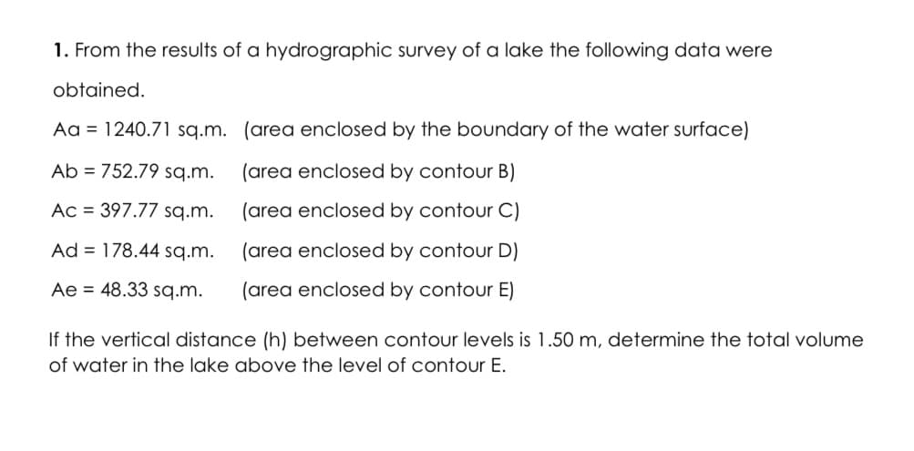 1. From the results of a hydrographic survey of a lake the following data were
obtained.
Aa = 1240.71 sq.m. (area enclosed by the boundary of the water surface)
Ab = 752.79 sq.m.
(area enclosed by contour B)
Ac = 397.77 sq.m.
(area enclosed by contour C)
Ad = 178.44 sq.m.
(area enclosed by contour D)
Ae = 48.33 sq.m.
(area enclosed by contour E)
If the vertical distance (h) between contour levels is 1.50 m, determine the total volume
of water in the lake above the level of contour E.
