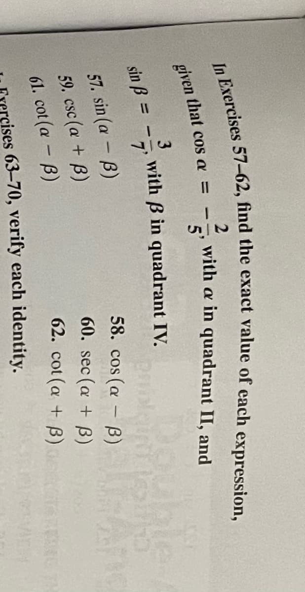 2
with a in quadrant II, and
5'
given that cos a =
3
with B in quadrant IV.
ble
sin B =
7'
%3D
57. sin (a -B)
59. csc (a + B)
58. cos (a - B)
60. sec (a + B)
61. cot (a - B)
62. cot (a + B)
cises 63–70, verify each identity.
In 57–62, find the exact value of expression,
