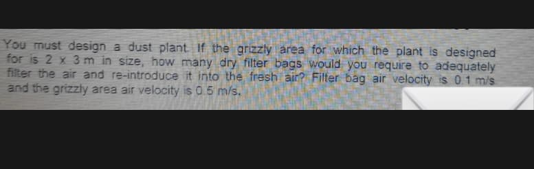 You must design a dust plant. If the grizzly area for which the plant is designed
for is 2 x 3 m in size, how many dry filter bags would you require to adequately
filter the air and re-introduce it into the fresh air? Filter bag air velocity is 0.1 m/s
and the grizzly area air velocity is 0.5 m/s.