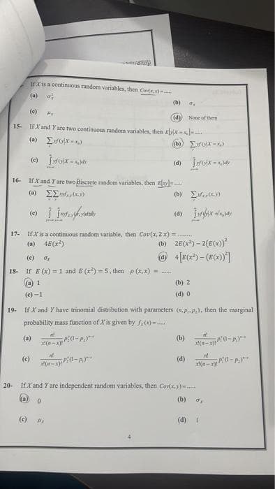 If Xis a continuous random variables, then Cov(x,x)
(a) o
(b)
o
(c)
Hv
(d)
None of them
15- If X and Y are two continuous random variables, then ix-x--
(a) [xx-4)
(c) joix-xx
(d) IxGx-Xldy
If X and Y are two discrete random variables, then y
(a) [Σ*(*)
(b) [(y)
(d) I
74
17- If X is a continuous random variable, then Cov(x, 2 x)=
(a) 4E(xả)
(b) 2E(x²)-2(E(x))²
@4[E(x²)-(E(x))*]
(c) ox
18- If E(x) = 1 and E (x²)=5, then p(x,x)=......
(a) 1
(b) 2
(d) 0
(c)-1
19. If X and Y have trinomial distribution with parameters (.p.p.), then the marginal
probability mass function of X'is given by f(x).......
(a)
x²
(a-x)"
P:(1-P)**
(b)
0-A
x(n-x)"
n!
d
(c)
(d)
PO-P₂)
x-x)!
x!(-x)
20- If X and Y are independent random variables, then Co(x,y).....
(a) o
(b) σ
(c)
(d)
1
16-
#₂