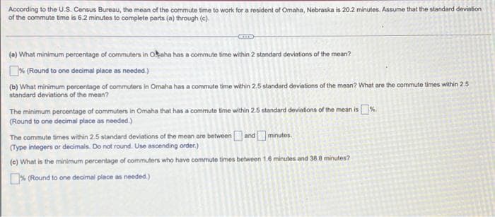 According to the U.S. Census Bureau, the mean of the commute time to work for a resident of Omaha, Nebraska is 20.2 minutes. Assume that the standard deviation
of the commute time is 6.2 minutes to complete parts (a) through (c).
(a) What minimum percentage of commuters in Okaha has a commute time within 2 standard deviations of the mean?
% (Round to one decimal place as needed.)
(b) What minimum percentage of commuters in Omaha has a commute time within 2.5 standard deviations of the mean? What are the commute times within 2.5
standard deviations of the mean?
The minimum percentage of commuters in Omaha that has a commute time within 2.5 standard deviations of the mean is %.
(Round to one decimal place as needed.)
The commute times within 2.5 standard deviations of the mean are between and
minutes.
(Type integers or decimals. Do not round. Use ascending order.)
(c) What is the minimum percentage of commuters who have commute times between 1.6 minutes and 38.8 minutes?
% (Round to one decimal place as needed.)