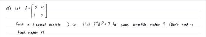 a) Let A=
04
1 0
Find a diagonal matrix D so
find matrix P)
that PAP=D for some invertible matrix P. (Don't need to