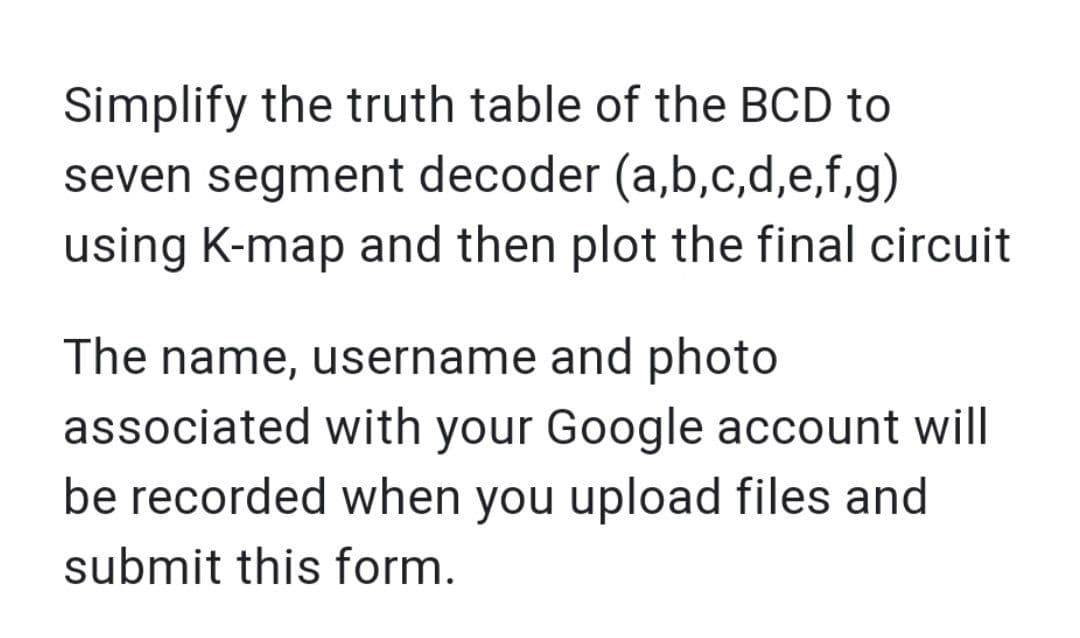 Simplify the truth table of the BCD to
seven segment decoder (a,b,c,d,e,f,g)
using K-map and then plot the final circuit
The name, username and photo
associated with your Google account will
be recorded when you upload files and
submit this form.
