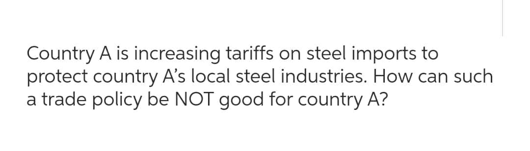 Country A is increasing tariffs on steel imports to
protect country A's local steel industries. How can such
a trade policy be NOT good for country A?