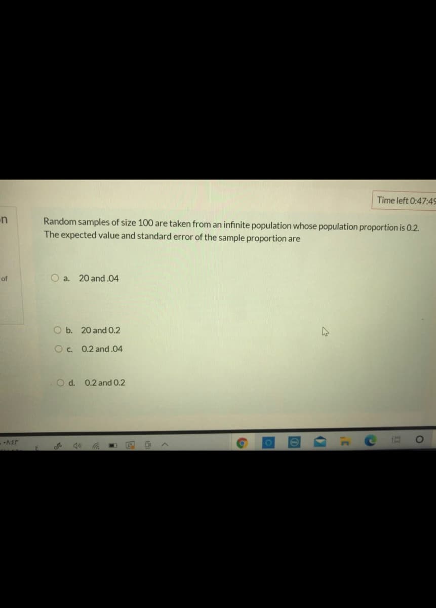 Time left 0:47:4S
n
Random samples of size 100 are taken from an infinite population whose population proportion is 0.2.
The expected value and standard error of the sample proportion are
of
O a.
20 and .04
O b. 20 and 0.2
Oc. 0.2 and.04
O d. 0.2 and 0.2
