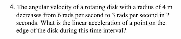 4. The angular velocity of a rotating disk with a radius of 4 m
decreases from 6 rads per second to 3 rads per second in 2
seconds. What is the linear acceleration of a point on the
edge of the disk during this time interval?
