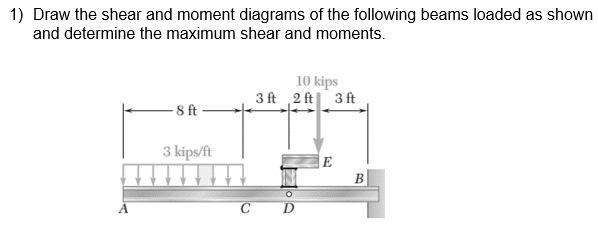 1) Draw the shear and moment diagrams of the following beams loaded as shown
and determine the maximum shear and moments.
10 kips
3 ft 2 ft| 3 ft
- 8 ft-
3 kips/ft
E
В
с D
