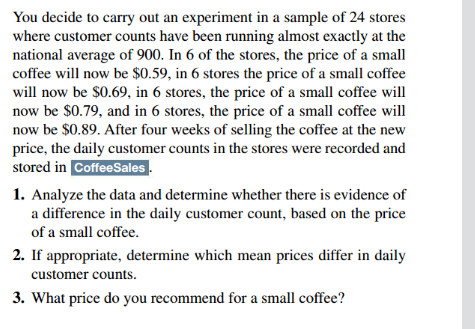 You decide to carry out an experiment in a sample of 24 stores
where customer counts have been running almost exactly at the
national average of 900. In 6 of the stores, the price of a small
coffee will now be $0.59, in 6 stores the price of a small coffee
will now be $0.69, in 6 stores, the price of a small coffee will
now be $0.79, and in 6 stores, the price of a small coffee will
now be $0.89. After four weeks of selling the coffee at the new
price, the daily customer counts in the stores were recorded and
stored in CoffeeSales.
1. Analyze the data and determine whether there is evidence of
a difference in the daily customer count, based on the price
of a small coffee.
2. If appropriate, determine which mean prices differ in daily
customer counts.
3. What price do you recommend for a small coffee?
