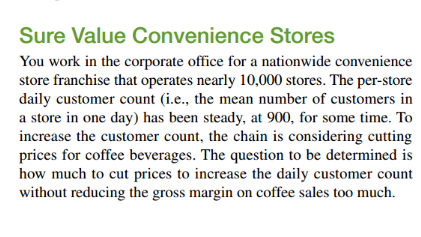 Sure Value Convenience Stores
You work in the corporate office for a nationwide convenience
store franchise that operates nearly 10,000 stores. The per-store
daily customer count (i.e., the mean number of customers in
a store in one day) has been steady, at 900, for some time. To
increase the customer count, the chain is considering cutting
prices for coffee beverages. The question to be determined is
how much to cut prices to increase the daily customer count
without reducing the gross margin on coffee sales too much.

