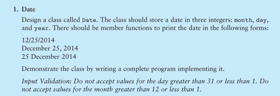 1. Date
Design a class called Date. The class should store a date in three integers: month, day,
and year. There should be member functions to print the date in the following forms:
12/25/2014
December 25, 2014
25 December 2014
Demonstrate the class by writing a complete program implementing it.
Input Validation: Do not accept values for the day greater than 31 or less than 1. Do
not accept values for the month greater than 12 or less than 1.
