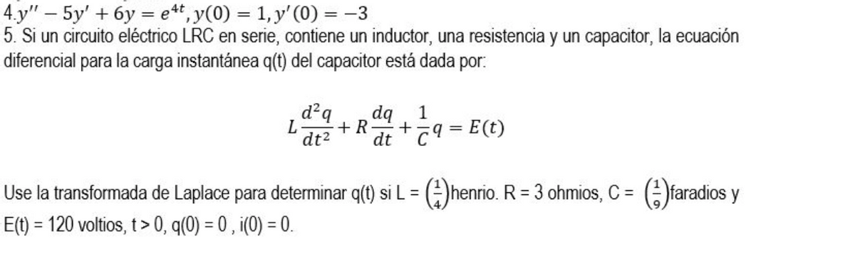 4.y" – 5y' + 6y = et, y(0) = 1, y' (0) = -3
5. Si un circuito eléctrico LRC en serie, contiene un inductor, una resistencia y un capacitor, la ecuación
diferencial para la carga instantánea q(t) del capacitor está dada por:
%3D
%3D
d²q
dq
dt C9 = E(t)
1
+ R
しa
Use la transformada de Laplace para determinar q(t) si L = ()henrio. R = 3 ohmios, C = (;)faradios y
E(t) = 120 voltios, t> 0, q(0) = 0 , i(0) = 0.
