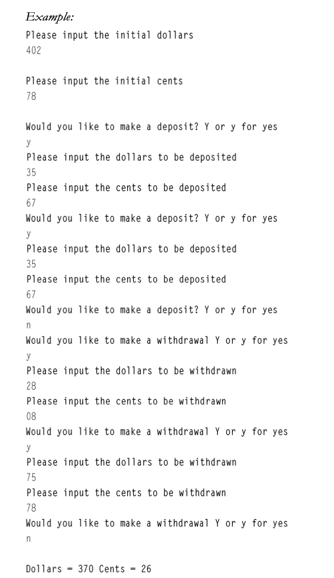 Example:
Please input the initial dollars
402
Please input the initial cents
78
Would you like to make a deposit? Y or y for yes
y
Please input the dollars to be deposited
35
Please input the cents to be deposited
67
Would you like to make a deposit? Y or y for yes
y
Please input the dollars to be deposited
35
Please input the cents to be deposited
67
Would you like to make a deposit? Y or y for yes
Would you li ke to make a withdrawal Y or y for yes
y
Please input the dollars to be withdrawn
28
Please input the cents to be withdrawn
08
Would you like to make a withdrawal Y or y for yes
y
Please input the dollars to be withdrawn
75
Please input the cents to be withdrawn
78
Would you like to make a withdrawal Y or y for yes
n
Dollars = 370 Cents = 26
