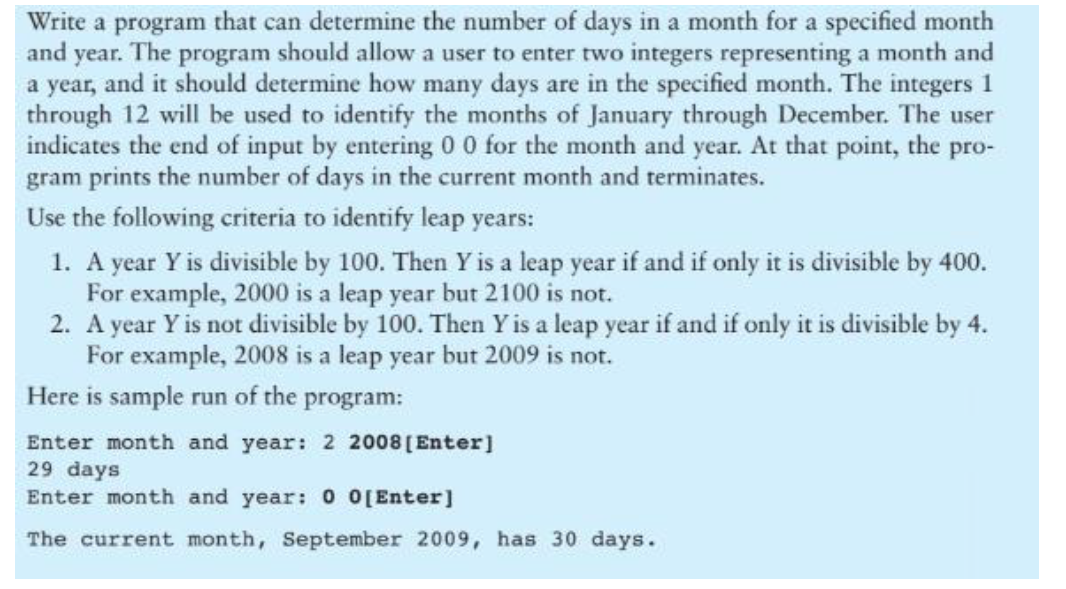 Write a program that can determine the number of days in a month for a specified month
and year. The program should allow a user to enter two integers representing a month and
a year, and it should determine how many days are in the specified month. The integers 1
through 12 will be used to identify the months of January through December. The user
indicates the end of input by entering 0 0 for the month and year. At that point, the pro-
gram prints the number of days in the current month and terminates.
Use the following criteria to identify leap years:
1. A year Y is divisible by 100. Then Y is a leap year if and if only it is divisible by 400.
For example, 2000 is a leap year but 2100 is not.
2. A year Y is not divisible by 100. Then Yis a leap year if and if only it is divisible by 4.
For example, 2008 is a leap year but 2009 is not.
Here is sample run of the program:
Enter month and year: 2 2008 ( Enter]
29 days
Enter month and year: 0 0[Enter]
The current month, September 2009, has 30 days.

