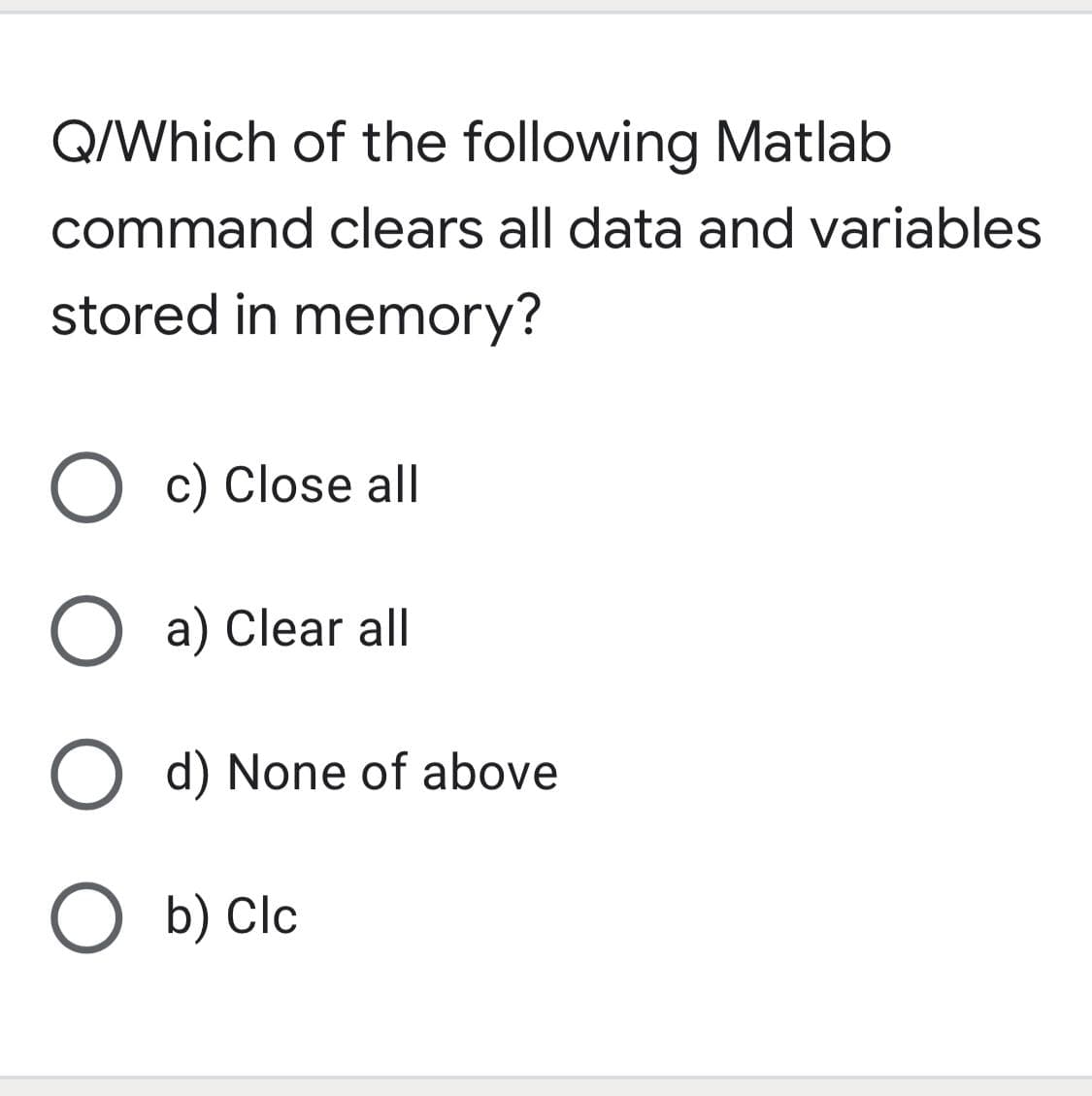 Q/Which of the following Matlab
command clears all data and variables
stored in memory?
O c) Close all
O a) Clear all
O d) None of above
O b) Clc
