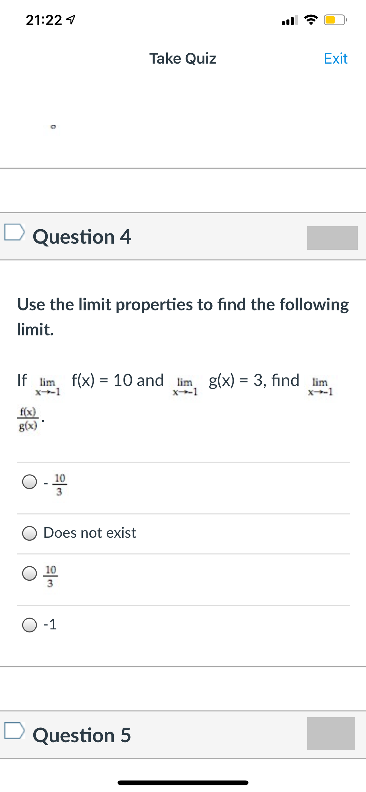21:22 1
Take Quiz
Exit
Question 4
Use the limit properties to find the following
limit.
If lim f(x) = 10 and lim g(x) = 3, find lim
x-1
x-1
x-1
f(x)
g(x)
10
3
Does not exist
10
3
-1
Question 5
