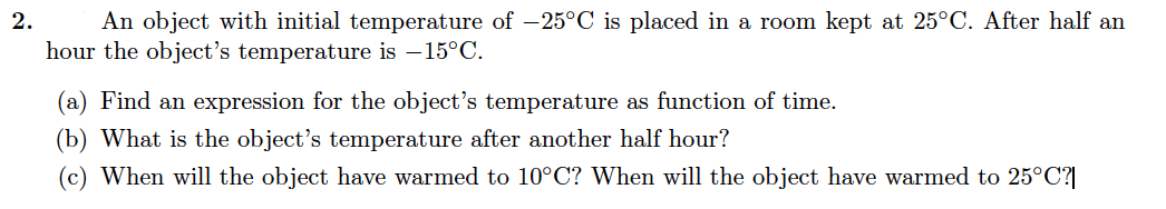 An object with initial temperature of -25°C is placed in a room kept at 25°C. After half an
hour the object's temperature is – 15°C.
2.
(a) Find an expression for the object's temperature as function of time.
(b) What is the object's temperature after another half hour?
(c) When will the object have warmed to 10°C? When will the object have warmed to 25°C?|
