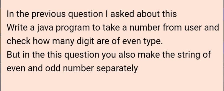 In the previous question I asked about this
Write a java program to take a number from user and
check how many digit are of even type.
But in the this question you also make the string of
even and odd number separately
