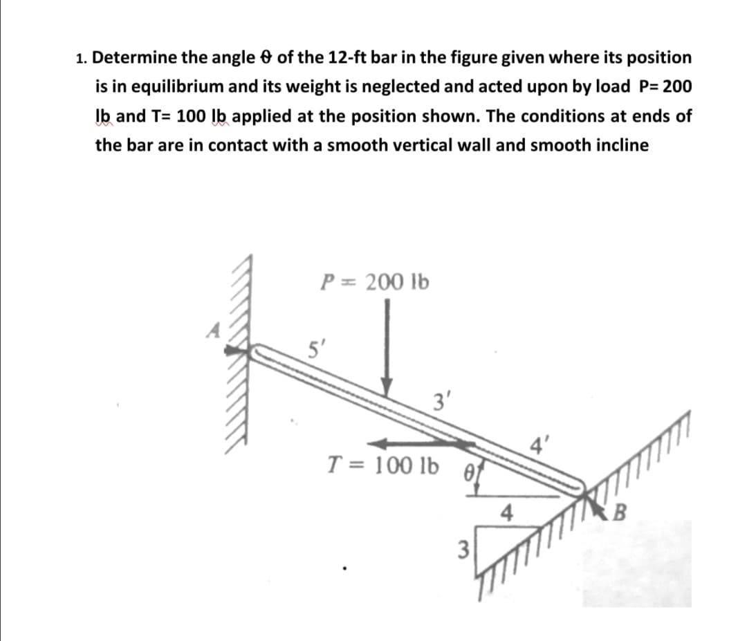 1. Determine the angle 0 of the 12-ft bar in the figure given where its position
is in equilibrium and its weight is neglected and acted upon by load P= 200
Ib and T= 100 Ib applied at the position shown. The conditions at ends of
the bar are in contact with a smooth vertical wall and smooth incline
P = 200 lb
5'
3'
4'
T = 100 lb
01
